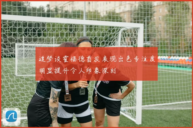 追梦谈霍福德首发表现出色专注度明显提升令人印象深刻