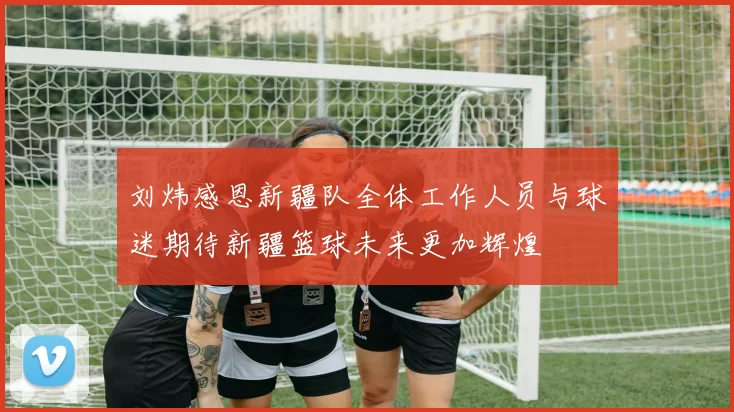 刘炜感恩新疆队全体工作人员与球迷期待新疆篮球未来更加辉煌