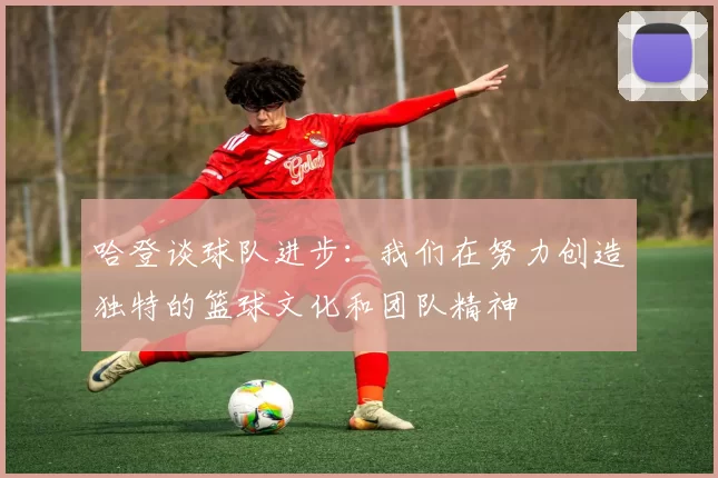 哈登谈球队进步：我们在努力创造独特的篮球文化和团队精神