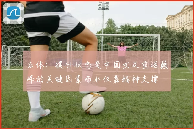 东体：提升状态是中国女足重返巅峰的关键因素而非仅靠精神支撑