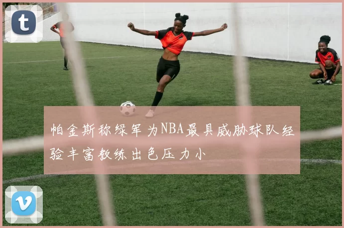 帕金斯称绿军为NBA最具威胁球队经验丰富教练出色压力小