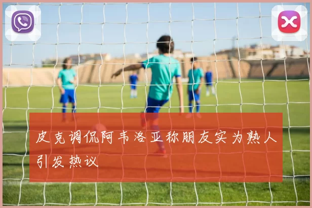皮克调侃阿韦洛亚称朋友实为熟人引发热议