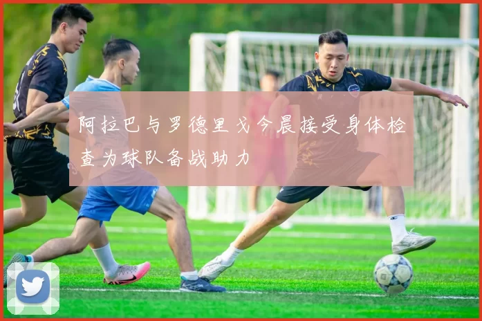 阿拉巴与罗德里戈今晨接受身体检查为球队备战助力