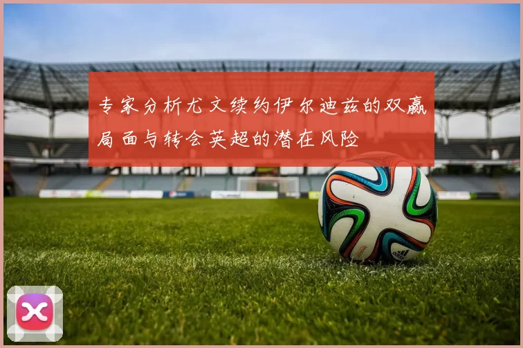 专家分析尤文续约伊尔迪兹的双赢局面与转会英超的潜在风险