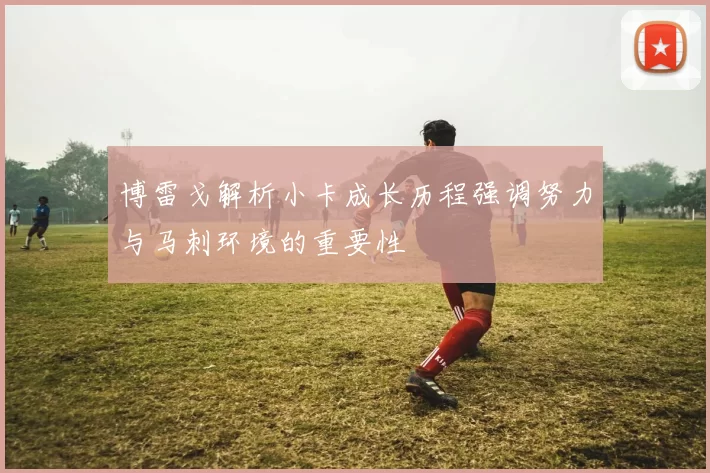 博雷戈解析小卡成长历程强调努力与马刺环境的重要性