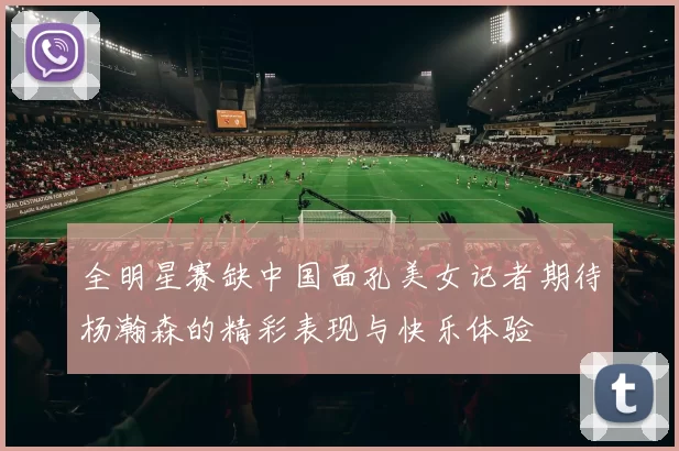 全明星赛缺中国面孔美女记者期待杨瀚森的精彩表现与快乐体验