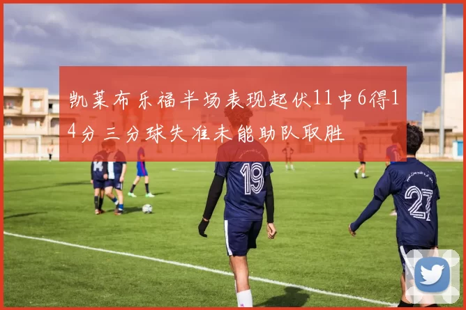 凯莱布乐福半场表现起伏11中6得14分三分球失准未能助队取胜