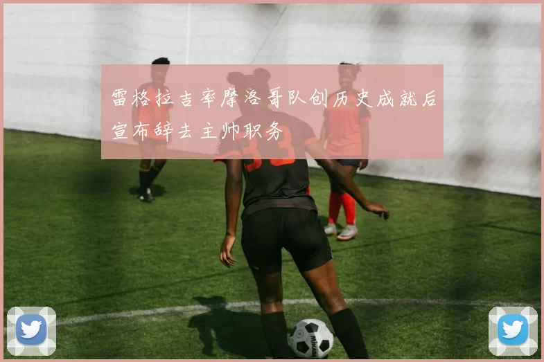 雷格拉吉率摩洛哥队创历史成就后宣布辞去主帅职务