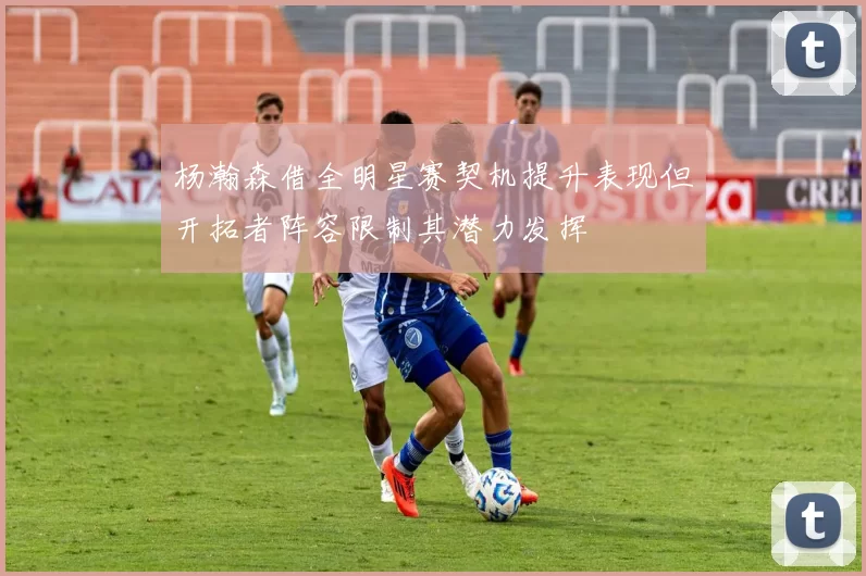 杨瀚森借全明星赛契机提升表现但开拓者阵容限制其潜力发挥