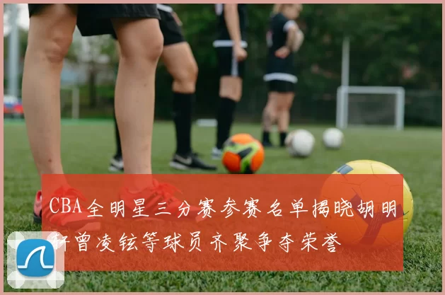 CBA全明星三分赛参赛名单揭晓胡明轩曾凌铉等球员齐聚争夺荣誉