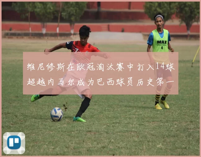 维尼修斯在欧冠淘汰赛中打入14球超越内马尔成为巴西球员历史第一人