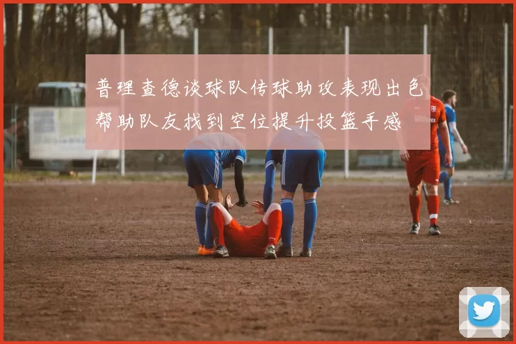 普理查德谈球队传球助攻表现出色帮助队友找到空位提升投篮手感