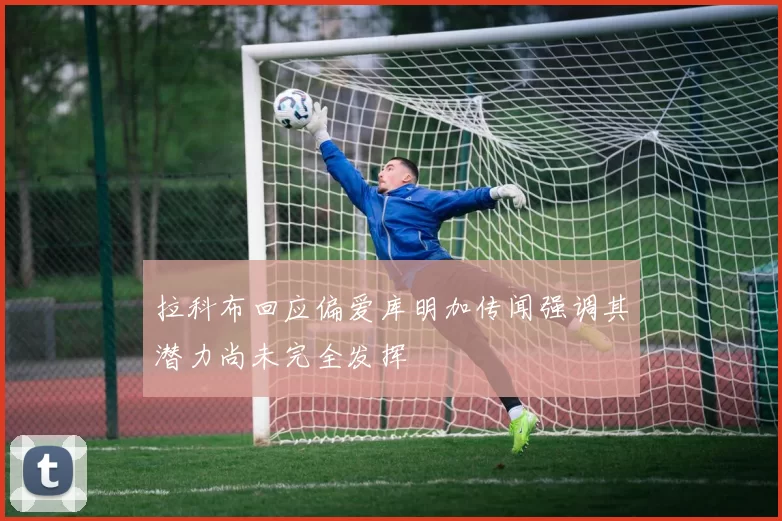 拉科布回应偏爱库明加传闻强调其潜力尚未完全发挥