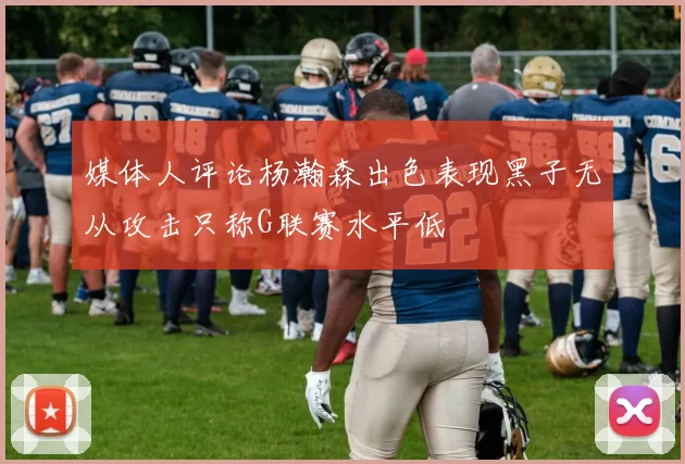媒体人评论杨瀚森出色表现黑子无从攻击只称G联赛水平低
