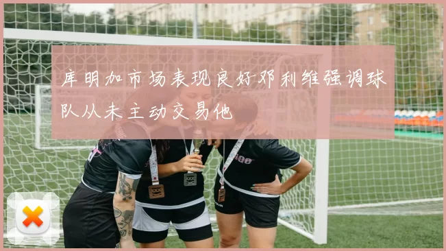 库明加市场表现良好邓利维强调球队从未主动交易他