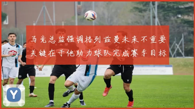 马竞总监强调格列兹曼未来不重要关键在于他助力球队完成赛季目标