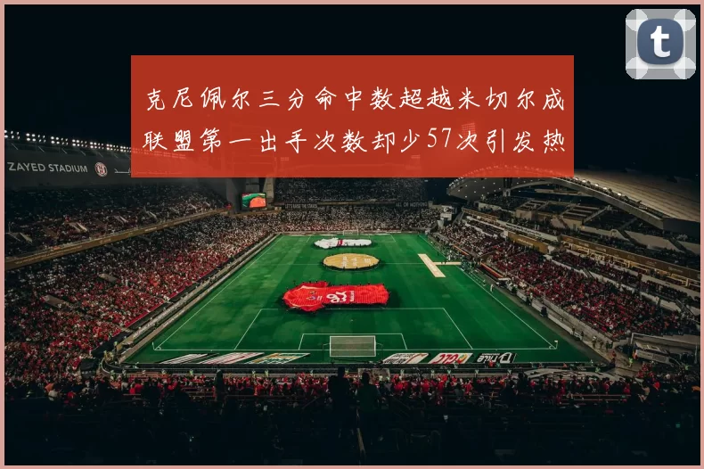 克尼佩尔三分命中数超越米切尔成联盟第一出手次数却少57次引发热议