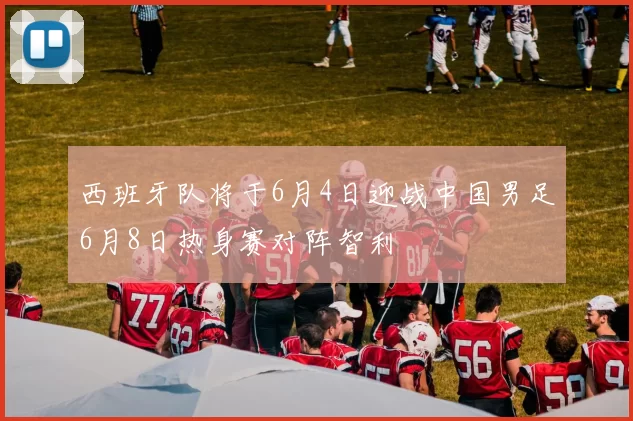 西班牙队将于6月4日迎战中国男足6月8日热身赛对阵智利