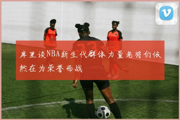 库里谈NBA新生代群体力量老将们依然在为荣誉而战