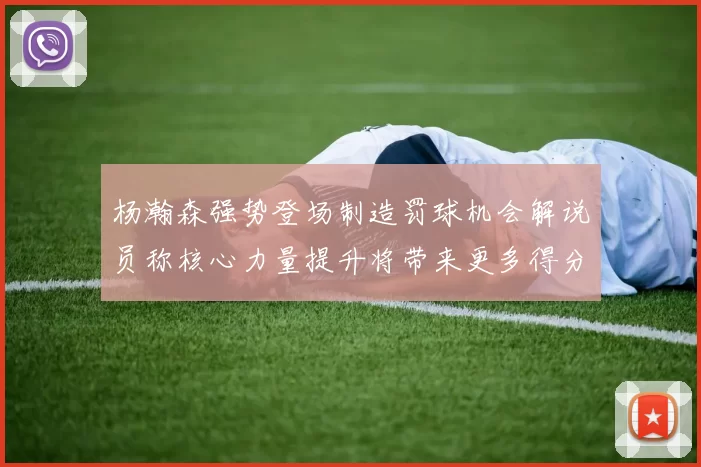 杨瀚森强势登场制造罚球机会解说员称核心力量提升将带来更多得分可能