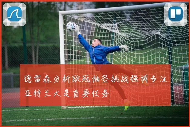 德雷森分析欧冠抽签挑战强调专注亚特兰大是首要任务